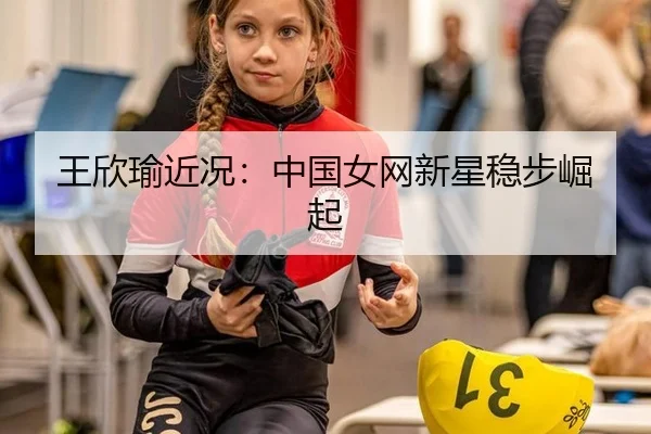 王欣瑜近况：中国女网新星稳步崛起